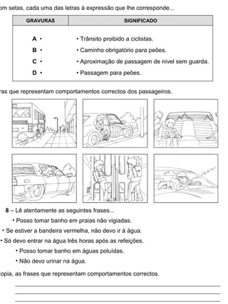 om setas, cada uma das letras à expressão que lhe corresponde...
GRAVURAS SIGNIFICADO
A • • Trânsito proibido a ciclistas.
B • • Caminho obrigatório para peões.
C • • Aproximação de passagem de nível sem guarda.
D • • Passagem para peões.
ras que representam comportamentos correctos dos passageiros.
8 – Lê atentamente as seguintes frases...
• Posso tomar banho em praias não vigiadas.
• Se estiver a bandeira vermelha, não devo ir à água.
• Só devo entrar na água três horas após as refeições.
• Posso tomar banho em águas poluídas.
• Não devo urinar na água.
Copia, as frases que representam comportamentos correctos.
 