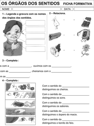 OS ÓRGÃOS DOS SENTIDOS FICHA FORMATIVA
NOME DATA
1 – Legenda a gravura com os nomes
dos órgãos dos sentidos.
2 – Relaciona.
3 – Completa :
os com a ________________, ouvimos com os ______________,
com as ________________, cheiramos com o _______________
om os _________________.
4 – Completa :
Com o sentido do ____________________
distinguimos os cheiros.
Com o sentido da ____________________
distinguimos os sons.
Com o sentido do ____________________
distinguimos os sabores.
Com o sentido do ____________________
distinguimos o áspero do macio.
Com o sentido da ____________________
distinguimos o bonito do feio.
 