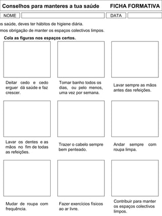 Conselhos para manteres a tua saúde FICHA FORMATIVA
NOME DATA
Cola as figuras nos espaços certos.
Mudar de roupa com
frequência.
Fazer exercícios físicos
ao ar livre.
Contribuir para manter
os espaços colectivos
limpos.
Lavar os dentes e as
mãos no fim de todas
as refeições.
Trazer o cabelo sempre
bem penteado.
Andar sempre com
roupa limpa.
Deitar cedo e cedo
erguer dá saúde e faz
crescer.
Tomar banho todos os
dias, ou pelo menos,
uma vez por semana.
Lavar sempre as mãos
antes das refeições.
es saúde, deves ter hábitos de higiene diária.
mos obrigação de manter os espaços colectivos limpos.
 