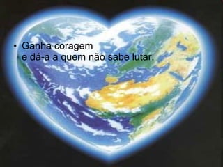 Ganha coragem  e dá-a a quem não sabe lutar.  
