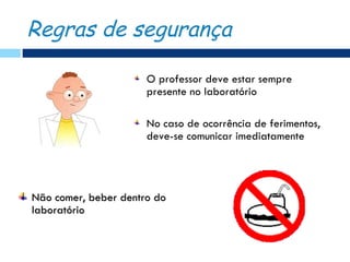 Regras de segurança

                      O professor deve estar sempre
                      presente no laboratório

                      No caso de ocorrência de ferimentos,
                      deve-se comunicar imediatamente




Não comer, beber dentro do
laboratório
 