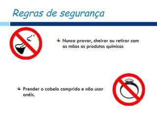 Regras de segurança

                   Nunca provar, cheirar ou retirar com
                   as mãos os produtos químicos




  Prender o cabelo comprido e não usar
  anéis.
 