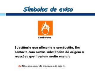 Símbolos de aviso



                   Comburente


Substância que alimenta a combustão. Em
contacto com outras substâncias dá origem a
reacções que libertam muita energia

  Ex: Não aproximar de chamas e não ingerir.
 