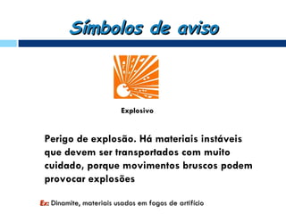 Símbolos de aviso



                         Explosivo


 Perigo de explosão. Há materiais instáveis
 que devem ser transportados com muito
 cuidado, porque movimentos bruscos podem
 provocar explosões

Ex: Dinamite, materiais usados em fogos de artifício
 