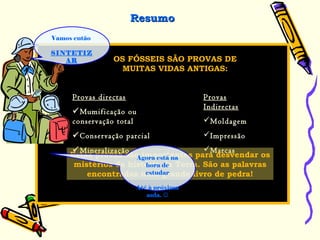 Vamos então
SINTETIZ
AR
Provas directas
Mumificação ou
conservação total
Conservação parcial
Mineralização
Provas
Indirectas
Moldagem
Impressão
Marcas
FÓSSEISOS FÓSSEIS SÃO PROVAS DE
MUITAS VIDAS ANTIGAS:
ResumoResumo
Estas provas são importantes para desvendar os
mistérios da história da Terra. São as palavras
encontradas num grande livro de pedra!
Agora está na
hora de
estudar
Até à próxima
aula. 
 