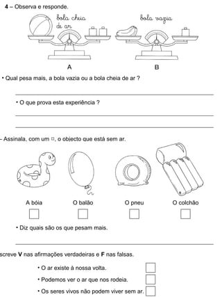 4 – Observa e responde.
• Qual pesa mais, a bola vazia ou a bola cheia de ar ?
• O que prova esta experiência ?
– Assinala, com um , o objecto que está sem ar.
A bóia O balão O pneu O colchão
• Diz quais são os que pesam mais.
screve V nas afirmações verdadeiras e F nas falsas.
• O ar existe à nossa volta.
• Podemos ver o ar que nos rodeia.
• Os seres vivos não podem viver sem ar.
 