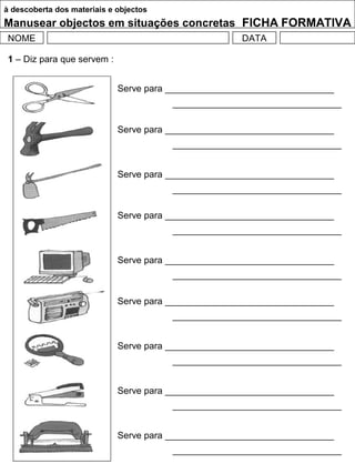 à descoberta dos materiais e objectos
Manusear objectos em situações concretas FICHA FORMATIVA
NOME DATA
1 – Diz para que servem :
Serve para _________________________________
_________________________________
Serve para _________________________________
_________________________________
Serve para _________________________________
_________________________________
Serve para _________________________________
_________________________________
Serve para _________________________________
_________________________________
Serve para _________________________________
_________________________________
Serve para _________________________________
_________________________________
Serve para _________________________________
_________________________________
Serve para _________________________________
_________________________________
 