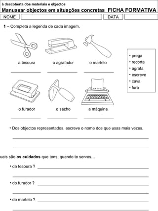 à descoberta dos materiais e objectos
Manusear objectos em situações concretas FICHA FORMATIVA
NOME DATA
1 – Completa a legenda de cada imagem.
• prega
• recorta
• agrafa
• escreve
• cava
• fura
a tesoura o agrafador o martelo
o furador o sacho a máquina
• Dos objectos representados, escreve o nome dos que usas mais vezes.
Quais são os cuidados que tens, quando te serves…
• da tesoura ?
• do furador ?
• do martelo ?
 