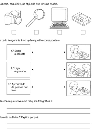 Assinala, com um , os objectos que tens na escola.
a cada imagem às instruções que lhe correspondem.
5 – Para que serve uma máquina fotográfica ?
durante as férias ? Explica porquê.
1.º Meter
a cassete
2.º Ligar
o gravador
3.º Aproximá-lo
da pessoa que
fala
 