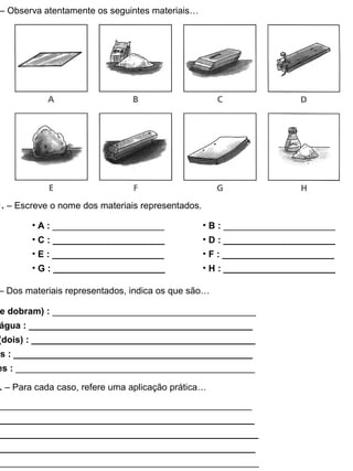 – Observa atentamente os seguintes materiais…
1. – Escreve o nome dos materiais representados.
• A : ______________________
• C : ______________________
• E : ______________________
• G : ______________________
• B : ______________________
• D : ______________________
• F : ______________________
• H : ______________________
– Dos materiais representados, indica os que são…
e dobram) : ________________________________________
água : ____________________________________________
(dois) : ____________________________________________
is : _______________________________________________
es : _______________________________________________
. – Para cada caso, refere uma aplicação prática…
__________________________________________________
__________________________________________________
___________________________________________________
___________________________________________________
___________________________________________________
 