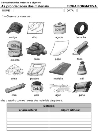 à descoberta dos materiais e objectos
As propriedades dos materiais FICHA FORMATIVA
NOME DATA
1 – Observa os materiais :
nche o quadro com os nomes dos materiais da gravura.
Materiais
origem natural origem artificial
cortiça vidro açucar borracha
cimento barro papel ferro
areia plástico madeira sal
cera cola água pano
 