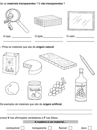 são os materiais transparentes ? E não transparentes ?
A lupa ______________
____________________
O tijolo ______________
____________________
O vidro _____________
____________________
– Pinta os materiais que são de origem natural.
Dá exemplos de materiais que são de origem artificial.
screve V nas afirmações verdadeiras e F nas falsas.
combustível transparente flexível duro
A madeira é um material…
 