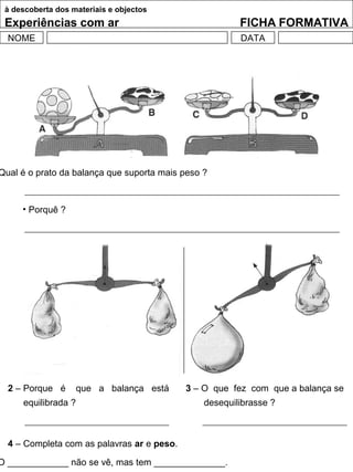 à descoberta dos materiais e objectos
Experiências com ar FICHA FORMATIVA
NOME DATA
Qual é o prato da balança que suporta mais peso ?
• Porquê ?
4 – Completa com as palavras ar e peso.
O ____________ não se vê, mas tem ______________.
2 – Porque é que a balança está
equilibrada ?
3 – O que fez com que a balança se
desequilibrasse ?
 