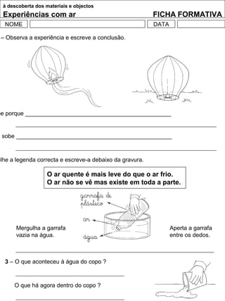 à descoberta dos materiais e objectos
Experiências com ar FICHA FORMATIVA
NOME DATA
– Observa a experiência e escreve a conclusão.
be porque _____________________________________________
o sobe ________________________________________________
olhe a legenda correcta e escreve-a debaixo da gravura.
O ar quente é mais leve do que o ar frio.
O ar não se vê mas existe em toda a parte.
Mergulha a garrafa
vazia na água.
Aperta a garrafa
entre os dedos.
3 – O que aconteceu à água do copo ?
O que há agora dentro do copo ?
 