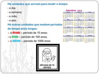 Há unidades que servem para medir o tempo:
• o dia;
• a semana;
• o mês;
• o ano.
Há outras unidades que medem períodos
de tempo mais longos:
 a década – período de 10 anos;
o século – período de 100 anos;
 o milénio – período de 1000 anos.
 