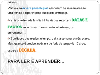 primos,…

•Através da árvore genealógica conhecem-se os membros de

uma família e o parentesco que existe entre eles.

•Na história de cada família há locais que recordam   datas e
factos importantes: o casamento, o batizado, os
aniversários,…

•Há unidades que medem o tempo: o dia, a semana, o mês, o ano.

Mas, quando é preciso medir um período de tempo de 10 anos,

usa-se a década.



PARA LER E APRENDER…
 