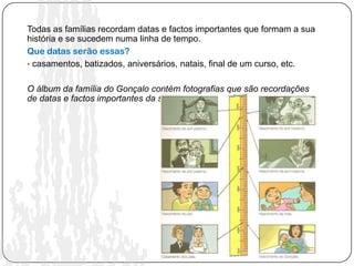 Todas as famílias recordam datas e factos importantes que formam a sua
história e se sucedem numa linha de tempo.
Que datas serão essas?
• casamentos, batizados, aniversários, natais, final de um curso, etc.


O álbum da família do Gonçalo contém fotografias que são recordações
de datas e factos importantes da sua história.
 