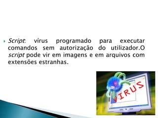 Vírus de arquivo : vírus que associa o seu código a um arquivo. Este vírus costuma infectar arquivos executáveis do Windows e não age directamente sobre arquivos de dados. Para que este vírus tenha efeito é preciso que esses arquivos sejam executados.  
