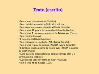 Texto (escrito)
• Tem a letra do meu nome (Vinícius);
• Tem mais letra v no texto (João Victor Brene);
• Tem acento agudo em cima do a (Maria Eduarda);
• Tem a letra M igual a do nome da minha mãe (Kerlon);
• Tem a letra P que começa o nome do Pablo e pai (Flayra);
• Tem música (Kiuany);
• É nota musical (Luís Henrique);
• Tem mais palavras no texto: PIC e Lucca (Maiele);
• Tem a letra F igual da palavra FAMÍLIA (Maria Eduarda);
• E também igual ao nome da minha avó: FÁTIMA e o nome
da profª (Pablo);
• Acho que está escrito Dengue porque começa com D e
termina com e (Maiele);
• A gente não sabe ler “letra de mão” (Vinícius);
• Tem a letra m de macaco (Luiza)
 