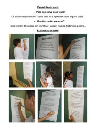 Exposição do texto:
Para que serve esse texto?
Os alunos responderam: “serve para ler e aprender sobre alguma coisa”.
Que tipo de texto é esse?
Eles tiveram dificuldade em identificar, falaram música, historinha, poema...
Exploração do texto: