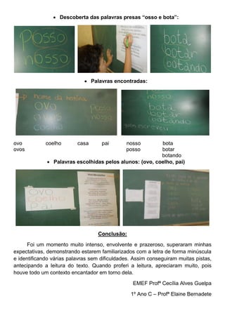  Descoberta das palavras presas “osso e bota”:
Palavras encontradas:
ovo coelho casa pai nosso bota
ovos posso botar
botando
Palavras escolhidas pelos alunos: (ovo, coelho, pai)
Conclusão:
Foi um momento muito intenso, envolvente e prazeroso, superaram minhas
expectativas, demonstrando estarem familiarizados com a letra de forma minúscula
e identificando várias palavras sem dificuldades. Assim conseguiram muitas pistas,
antecipando a leitura do texto. Quando proferi a leitura, apreciaram muito, pois
houve todo um contexto encantador em torno dela.
EMEF Profª Cecília Alves Guelpa
1º Ano C – Profª Elaine Bernadete