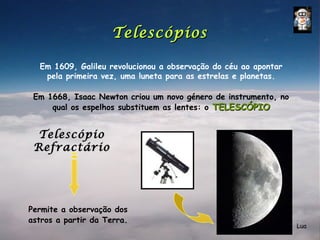 Telescópios

  Em 1609, Galileu revolucionou a observação do céu ao apontar
   pela primeira vez, uma luneta para as estrelas e planetas.

 Em 1668, Isaac Newton criou um novo género de instrumento, no
     qual os espelhos substituem as lentes: o TELESCÓPIO


  Telescópio
 Refractário




Permite a observação dos
astros a partir da Terra.
                                                                 Lua
 