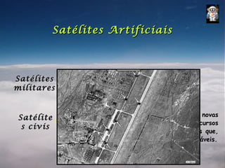 Satélites Artificiais



Satélites      Espionar e intimidar o inimigo.
militares


              Descobertas científicas, testar novas
Satélite
              tecnologias, levantamento de recursos
 s civis
              naturais, auxílio a tarefas diversas que,
              sem eles, dificilmente seriam realizáveis.
 