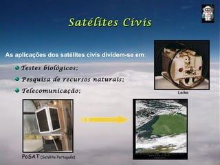 Satélites Civis


As aplicações dos satélites civis dividem-se em:

     Testes biológicos;

     Pesquisa de recursos naturais ;

     Telecomunicação;                              Laika




     PoSAT (Satélite Português)
 