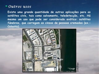 Outros usos
Existe uma grande quantidade de outras aplicações para os
satélites civis, tais como salvamento, teledetecção, etc. Há
mesmo um uso que pode ser considerado exótico: satélites
fúnebres, que carregam as cinzas de pessoas cremadas (ex.:
Celestis).




                                                 Zona Expo
 