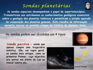 Sondas planetárias
    As sondas espaciais desempenham o papel de supertelescópios.
 Transmitiram aos astrónomos os conhecimentos geológicos essenciais
sobre a geologia dos planetas telúricos e permitiram o estudo apurado
   da composição dos planetas gasosos. Esta recolha de informação
  permitiu marcar as grandes etapas da história do Sistema Solar.


  As sondas podem ser divididas em 4 tipos:


   Sonda passiva - sonda que
   apenas cumpre uma trajectória                             Júpiter
   balística. São, em regra geral,
   as sondas mais antigas, como as
   primeiras Pioneer, cujo objectivo
   era entrar em órbita da Lua ou
   chocar contra ela;
                                                        Sonda Pioneer
 