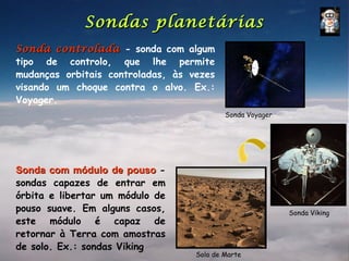Sondas planetárias
Sonda controlada - sonda com algum
tipo de controlo, que lhe permite
mudanças orbitais controladas, às vezes
visando um choque contra o alvo. Ex.:
Voyager.
                                           Sonda Voyager




Sonda com módulo de pouso -
sondas capazes de entrar em
órbita e libertar um módulo de
pouso suave. Em alguns casos,                              Sonda Viking
este módulo é capaz de
retornar à Terra com amostras
de solo. Ex.: sondas Viking
                                   Solo de Marte
 