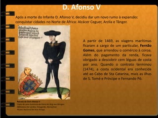 A partir de 1469, as viagens marítimas
ficaram a cargo de um particular, Fernão
Gomes, que arrendou o comércio à coroa.
Além do pagamento da renda, ficava
obrigado a descobrir cem léguas de costa
por ano. Quando o contrato terminou
(1474), a costa ocidental era conhecida
até ao Cabo de Sta Catarina, mais as ilhas
de S. Tomé e Príncipe e Fernando Pó.
Após a morte do Infante D. Afonso V, decidiu dar um novo rumo à expansão:
conquistar cidades no Norte de África: Alcácer Ceguer, Arzila e Tânger.
D. Afonso V
Retrato de Dom Afonso V
Cópia de uma iluminura de Dário de Jörg von Bringen
(Biblioteca de Landes, Estugarda, Alemanha)
Museu Nacional de Arte Antiga
 