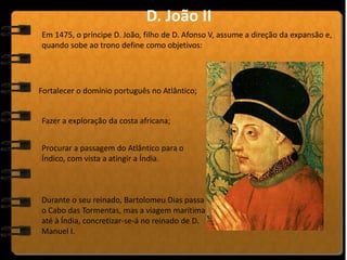 Em 1475, o príncipe D. João, filho de D. Afonso V, assume a direção da expansão e,
quando sobe ao trono define como objetivos:
D. João II
Fortalecer o domínio português no Atlântico;
Fazer a exploração da costa africana;
Procurar a passagem do Atlântico para o
Índico, com vista a atingir a Índia.
Durante o seu reinado, Bartolomeu Dias passa
o Cabo das Tormentas, mas a viagem marítima
até à Índia, concretizar-se-á no reinado de D.
Manuel I.
 