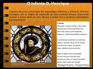 Enquanto decorria a colonização dos arquipélagos atlânticos, o Infante D. Henrique
prosseguiu com as viagens de exploração da costa ocidental africana, procurando
alcançar o acesso direto ao ouro africano e acabar com o comércio intermediário
dos muçulmanos.
Infante D. Henrique - Vitral no edifício do Turismo, junto à Mata
dos Sete Montes, Tomar.
O Infante D. Henrique
 