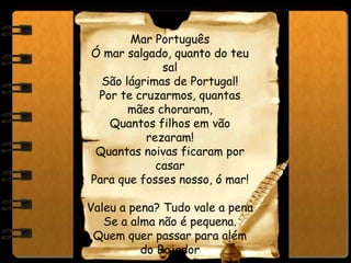 Mar Português
Ó mar salgado, quanto do teu
sal
São lágrimas de Portugal!
Por te cruzarmos, quantas
mães choraram,
Quantos filhos em vão
rezaram!
Quantas noivas ficaram por
casar
Para que fosses nosso, ó mar!
Valeu a pena? Tudo vale a pena
Se a alma não é pequena.
Quem quer passar para além
do Bojador
 