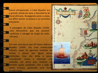 Foi com uma barca que Gil Eanes dobrou o
Bojador (1434). Era uma embarcação
robusta, capaz de aguentar embates em
rochas e passar por águas pouco
profundas, mas era lenta e pouco
manobrável. Usava a chamada vela
redonda, um pano que, embora em
formato quase quadrado, com a ação do
vento inchava, ganhando uma forma
arredondada.
Nunca ultrapassado, o Cabo Bojador era
o grande obstáculo para a descoberta do
litoral africano. Navegando junto à costa,
era difícil vencer os baixios e as correntes
traiçoeiras.
A passagem do Cabo Bojador (1434)
veio demonstrar que era possível
continuar a navegar ao longo da costa
africana.
 