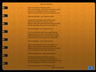 Cabo sim, Cabo não
Para lá do cabo não, limite da criação,
Fica o mar das trevas, onde não foi mouro nem cristão.
Vou rumar ao turbilhão de brumas e macaréus,
Passá-lo é minha missão, já me encomendei aos céus.
Para lá do cabo não… vou e voltarei ou não.
A sul passei muitas léguas com o deserto a par,
Anotei ventos e águas, na carta de marear.
Até que surgiu outro cabo, bramindo como um trovão.
De treva cem vezes pior, que a treva do cabo não.
Para lá do Bojador… vou e voltarei ou não.
Era um mar caldo de enxofre, que rugia furibundo.
Tragando barcas e homens, até ao limbo do mundo.
Estava guardado para mim, ir buscar toda a coragem .
Conter a bordo o motim e pôr de pé a marinhagem.
Para lá do Bojador… vou e voltarei ou não.
Passei a ponta medonha e o mar era só água e sal.
Mas na costa mais areia e de vivalma nem sinal.
Cabotamos mais abaixo, ao correr da areia e do tempo.
Rumo à estrela do sul, para lá do Cabo Branco.
Para lá do Cabo Branco… vou e voltarei ou não.
Um dia já tão cansado de cabo não, cabo sim .
Vi um belo Cabo Verde que ao deserto punha fim.
Com gente da cor mais negra sem temor nenhum a Deus,
E vi rios de água doce e o verde ia até aos céus.
Para lá do Cabo Verde… vou e voltarei ou não .
Carlos Tê / Rui Veloso
 
