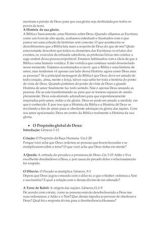 mostram a paixão de Deus para que sua gloria seja desfrutada por todos os
povos da terra.
A História da sua gloria:
A Bíblia e basicamente, uma História sobre Deus. Quando olhamos as Escritura
como um livro de alto-ajuda, acabamos entediado e frustrados com o que
parece ser uma coleção de histórias sem conexão. O que aconteceria se
descobrisemos que a Biblia fala mais a respeito de Deus do que de nós? Quão
emocionante descobrir que todos os elementos das Escrituras os relatos dos
eventos, os vesiculos de refinada sabedoria, as profesias liricas nós conduz a
saga sentral dessa pessoa respeitável. Estamos habituados com a ideia de que a
Bíblia e uma historia verídica. É tão verídica que continua sendo desenrolada
nesse momento. Estamos acostumados a ouvir que a Bíblia e uma história de
amor, mas tendemos vê apenas um lado dessa História: agora como Deus ama
as pessoas? Se a principal mensagem da Biblia é que Deus deve ser amado de
todo coração, alma, mente e força, talves seja sabio ler toda a história do ponto
de vista de Deus. Quando partimos do ponto de vista de Deus a grande
História de amor finalmente faz todo sentido. Não e apenas Deus amando as
pessoas. Ele as esta transformando-as para que se tornem capazes de amalo
plenamente. Deus esta atraindo adoradores para que espontaneamente
inspiradas pelo amor, redão a ele gloria. Deus so pode ser amado a medida em
que é conhecido. E poe isso que a História da Biblia e a História dê Deus se
revelando a fim de atrair para si obediente adoração ou gloria das nações. Com
seu amor apaixonado, Deus no centro da Biblia e realmente a História da sua
gloria.
 O Propósito globalde Deus:
Introdução: Gênesis 1-12
Criação: O Propósito da Raça Humana. Gn,1-28
Porque você acha que Deus ordenou as pessoas que fosem fecundas e se
mutiplicasem sobre a terra? O que você acha que Deus tinha em mente?
A Queda: A entrada do pecado e a promessa de Deus, Gn 3-15 Adão e Eva
escolherão desobedeser a Deus, e por causa do pecado deles o relacionamento
foi ronpido.
O Diluvio: O Pecado se mutiplica. Gênesis, 9-1
Depois que Deus jugou o mundo com o diluvio, o que o Senhor ordenou a Noé
e sua familia? E qual a relação com o desejo divino de ser adorado?
A Torre de Babel: A origem das nações. Gênesis,11,1-9
De acordo com o texto, como as pessoas estavão desobedesendo a Deus nas
suas ordenansas a Adão e a Noé? Que desejo inpedia as pessoas de obedeser a
Deus? Qual foi a resposta divina para a desobediencia Humana?
 