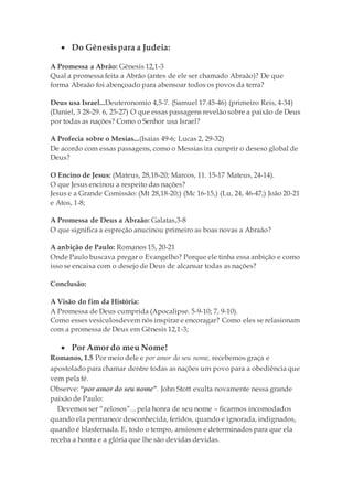  Do Gênesispara a Judeia:
A Promessa a Abrão: Gênesis 12,1-3
Qual a promessa feita a Abrão (antes de ele ser chamado Abraão)? De que
forma Abraão foi abençoado para abensoar todos os povos da terra?
Deus usa Israel...Deuteronomio 4,5-7. (Samuel 17.45-46) (primeiro Reis, 4-34)
(Daniel, 3 28-29. 6, 25-27) O que essas passagens revelão sobre a paixão de Deus
por todas as nações? Como o Senhor usa Israel?
A Profecia sobre o Mesias...(Isaias 49-6; Lucas 2, 29-32)
De acordo com essas passagens, como o Messias ira cunprir o deseso global de
Deus?
O Encino de Jesus: (Mateus, 28,18-20; Marcos, 11. 15-17 Mateus, 24-14).
O que Jesus encinou a respeito das nações?
Jesus e a Grande Comissão: (Mt 28,18-20;) (Mc 16-15,) (Lu, 24, 46-47;) João 20-21
e Atos, 1-8;
A Promessa de Deus a Abraão: Galatas,3-8
O que significa a espreção anucinou primeiro as boas novas a Abraão?
A anbição de Paulo: Romanos 15, 20-21
Onde Paulo buscava pregar o Evangelho? Porque ele tinha essa anbição e como
isso se encaixa com o desejo de Deus de alcansar todas as nações?
Conclusão:
A Visão do fim da História:
A Promessa de Deus cumprida (Apocalipse. 5-9-10; 7, 9-10).
Como esses vesiculosdevem nós inspirar e encoragar? Como eles se relasionam
com a promessa de Deus em Gênesis 12,1-3;
 Por Amordo meu Nome!
Romanos, 1.5 Por meio dele e por amor do seu nome, recebemos graça e
apostolado para chamar dentre todas as nações um povo para a obediência que
vem pela fé.
Observe: “por amor do seu nome”. John Stott exulta novamente nessa grande
paixão de Paulo:
Devemos ser “zelosos”... pela honra de seu nome – ficarmos incomodados
quando ela permanece desconhecida, feridos, quando e ignorada, indignados,
quando é blasfemada. E, todo o tempo, ansiosos e determinados para que ela
receba a honra e a glória que lhe são devidas devidas.
 