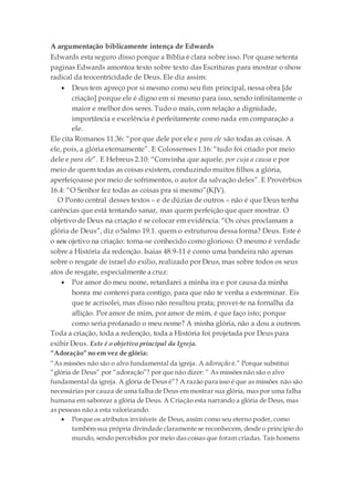 A argumentação biblicamente intença de Edwards
Edwards esta seguro disso porque a Bíblia é clara sobre isso. Por quase setenta
paginas Edwards amontoa texto sobre texto das Escrituras para mostrar o show
radical da teocentricidade de Deus. Ele diz assim:
 Deus tem apreço por si mesmo como seu fim principal, nessa obra [de
criação] porque ele é digno em si mesmo para isso, sendo infinitamente o
maior e melhor dos seres. Tudo o mais, com relação a dignidade,
importância e excelência é perfeitamente como nada em comparação a
ele.
Ele cita Romanos 11.36: “por que dele por ele e para ele são todas as coisas. A
ele, pois, a glória eternamente”. E Colossenses 1.16: “tudo foi criado por meio
dele e para ele”. E Hebreus 2.10: “Convinha que aquele, por cuja a causa e por
meio de quem todas as coisas existem, conduzindo muitos filhos a glória,
aperfeiçoasse por meio de sofrimentos, o autor da salvação deles”. E Provérbios
16.4: “O Senhor fez todas as coisas pra si mesmo”(KJV).
O Ponto central desses textos – e de dúzias de outros – não é que Deus tenha
carências que está tentando sanar, mas quem perfeição que quer mostrar. O
objetivo de Deus na criação é se colocar em evidência. “Os céus proclamam a
glória de Deus”, diz o Salmo 19.1. quem o estruturou dessa forma? Deus. Este é
o seu ojetivo na criação: torna-se conhecido como glorioso. O mesmo é verdade
sobre a História da redenção. Isaias 48.9-11 é como uma bandeira não apenas
sobre o resgate de israel do exilio, realizado por Deus, mas sobre todos os seus
atos de resgate, especialmente a cruz:
 Por amor do meu nome, retardarei a minha ira e por causa da minha
honra me conterei para contigo, para que não te venha a exterminar. Eis
que te acrisolei, mas disso não resultou prata; provei-te na fornalha da
aflição. Por amor de mim, por amor de mim, é que faço isto; porque
como seria profanado o meu nome? A minha glória, não a dou a outrem.
Toda a criação, toda a redenção, toda a História foi projetada por Deus para
exibir Deus. Este é o objetivo principal da Igreja.
“Adoração” no em vez de glória:
“As missões não são o alvo fundamental da igreja. A adoração é.” Porque substitui
“glória de Deus” por “adoração”? por que não dizer: “ As missões não são o alvo
fundamental da igreja. A glória de Deus é”? A razão para isso é que as missões não são
necessárias por cauza de uma falha de Deus em mostrar sua glória, mas por uma falha
humana em saborear a glória de Deus. A Criação esta narrando a glória de Deus, mas
as pessoas não a esta valorizando.
 Porque os atributos invisíveis de Deus, assim como seu eterno poder, como
também sua própria divindade claramente se reconhecem, desde o principio do
mundo, sendo percebidos por meio das coisas que foram criadas. Tais homens
 