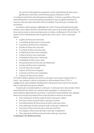 são, por isso indesculpáveis; porquanto, tendo conhecimento de Deus, não o
glorificaram como Deus, nem lhe deram graças. Romanos 1.20-21
A revelação natural não está alcançando seu objetivo. A honra e a gratidão a Deus não
estão inflamando o coração das pessoas quando elas veem sua glória manifesta na
natureza. Elas não estão adorando o Deus verdadeiro. É por isso que as missões são
necessárias.
As missões existem porque a adoração não existe. O tema principal tratado pelas
missões é que a glória de Deus é desonrada entre os povos do mundo. Quando Paulo
levou esta acusação contra seu próprio povo ao clímax, em Romanos 2.24, ele disse: “O
nome de Deus é blasfemado entre os gentios por vossa causa”. Esta é a principal
ofensa.
 A glória de Deus não é honrada.
 A santidade de Deus não é reverenciada.
 A grandeza de Deus não é admirada.
 O poder de Deus não é louvado.
 A verdade de Deus não é buscada.
 A sabedoria de Deus não é estimada.
 A beleza de Deus não é apreciada.
 A bondade de Deus não é saboreada.
 A fidelidade de Deus não é crida.
 Os mandamentos de Deus não são obedecidos.
 A justiça de Deus não é respeitada.
 A ira de Deus não é temida.
 A graça de Deus não é afagada.
 A presença de Deus não é respeitada.
 A pessoa de Deus não e amada.
O Criador infinito e glorioso do universo, por quem e para quem existem todas as
coisas – que sustenta a vida de cada pessoa a cada momento (Atos 17.25) – é
negligenciado, desacreditado, desobedecido e desonrado entre os povos do mundo.
Esta é a principal razão para as missões.
O oposto para esse desrespeito é a adoração. A adoração não é uma reunião. Não é
essencialmente um cântico ou a atenção dada à pregação. A adoração não é
essencialmente algum tipo de ato externo. A adoração é essencialmente uma agitação
interna do coração para estimar Deus acima de todos os tesouros do mundo.
 Uma valorização de Deus acima de tudo o mais que é valioso.
 Um amor a Deus acima de tudo o mais que é amado.
 Um saboreamento de Deus acima de tudo o mais que é doce.
 Uma admiração de Deus acima de tudo o mais que é admiravel.
 Um temor a Deus acima de tudo o mais que é terrivel.
 Um respeito a Deus acima de tudo o mais que é respeitavel.
 Uma apreciação de Deus acima de tudo o mais que é precioso.
A adoração e de dentro pra fora:
 