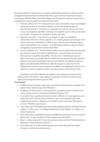 Em outras palavras, adorar é ter, no coração sentimentos corretos em relação a Deus,
arraigados em pensamentos corretos sobre Deus, que se tornarão visíveis em ações
corretas que refletem Deus. Esses três estágios da adoração da essência interior para a
manifestação exterior podem ser vistos em três textos:
 Primeiro, Mateus 15. 8-9: “este povo honra-me com os lábios, mas o seu coração
está longe de mim. E em vão me adoram, encinando doutrinas que são
preceitos de homens”. Portanto, se a adoração não vem do coração,ela é vã e
vazia, o que significa que não é adoração. Isso significa que a essência não pode
ser externa. A essência da adoração é afeição, não ação.
 Segundo, João 4.23: “ vem a hora, e já chegou,em que os verdadeiros
adoradores adorarão o Pai em espirito e em verdade; porque são estes que o Pai
procura para seus adoradores”.Observe que o Pai procura adoradores que o
adorem em espirito e em verdade – os sentimentos corretos se elevam a Deus,
arraigados no pensamento correto sobre Deus.
 Terceiro, Mateus 5.16: “Assim também brilhe a sua luz diante dos homens, para
que vejam as vossas boas obras e glorifiquem a vosso Pai que está nos céus”.
Deus que que sua glória seja pública. Ele não criou o mundo para que sua
glória permaneça escondida. Ele não redime pessoas meramente para que elas
tenham experiencias particulares de sua preciosidade. Seu objetivo é que sua
glória seja abertamente refletida nos atos de seu povo, cujos pensamentos
refletem sua verdade e cujos sentimentos refletem sua dignidade. Adorar é ver,
saborear e mostrar a glória de tudo o que Deus é para nós em Jesus Cristo.
O primeiro e principal objetivo das missões é essa adoração aconteça entre
todos os povos do mundo – que a glória e a grandeza de Deus encontrem uma
repercussão adequada entre os povos. FIM.
Você Sabia?
 A Bíblia possui um tema central que une todos os elementos da revelação. Ou e
apenas uma coleção de grandes Histórias?
 O objetivo de Israel o povo criado por Deus, era apenas trazer o messias? Pra
honra a Deus e trazer o messias pra História? Gênesis 3.15
 Você sabia? Que a galeria dos heróis da fé de Hebreus 11, e um equivoco, pois
todos eles nada vencerão Deus o Senhor, e que venceu pra eles. Eles eram
simples espectadores a observar o seu Senhor vencer suas lutas. Eles apenas
creram. O Senhor e que venceu.
 Você sabia? que o Evangelho que esta sendo pregado ignora a mudança de uma
religião “venha e veja”, no Antigo Testamento,e uma religião “vá e diga”, no
Novo Testamento.
 Você sabia? Que atualmente há quase 6,8 bilhões de pessoas em todo o mundo?
Quem são? no que acreditam? Como a igreja esta envolvida?
 Qual e o nosso proposito? Como encararmos o plano de Deus? Podemos fazer a
diferença? Como podemos comesar?
 Você sabia? que so existe missões porque não existe adoração? Se existiçe
adoração a missão seria desnesesaria.
 