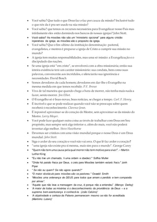  Você sabia? Que tudo o que Deus faz o faz por cauza da missão? Inclusivé tudo
o que nós da é pra ser usado na súa missão?
 Você sabia? que temos os recursos necessários para Evangelizar nosso Pais mas
infelismente eles estão dormindo nos bancos de nossas igrejas? John Stott.
 Você sabia? As missões não são um “ministerio opcional” para alguns cristão
inperativos da igreja; as missões são o proposito da igreja.
 Você sabia? Que o fim ultimo da instituição denominação pastoral,
evangelistas, e mestres é preparar a igreja de Cristo a cumprir sua missão no
mundo?
 A igreja tem muitas responsabilidades, mas uma só missão: a Evangelização e o
discipulado das nações.
 Se uma igreja está “em cristo”, se envolverá com a obra missionária; então sua
inteira existência terá um caráter missionário: sua conduta,bem como suas
palavras, convencerão aos incrédulos, e silenciarão sua ignorância e
necessidades. David Bosch
 Somos devedores de cada homem; devedores em dar-lhe o Evangelho na
mesma medida em que temos recebido. P.F. Bresee
 Viva de tal maneira que quando chega a hora de morrer, não tenha mais nada a
fazer, senão morrer. Jim Elliot.
 O Evangelho só é boas-novas, boas noticias, se chegar a tempo. Carl. F. Henry.
 É incrivel o que se pode realizar quando você não se preocupa sobre quem
receberá o reconhecimento. Clarence Jones.
 É inposivel aproximar-se do coração do Mestre, sem aproximar-se da missão do
Mestre. Larry Moyer.
 Você pode faze qualquer outra coisa ao invés de trabalhar com Deus em Seu
propósito, mas sempre será algo inferior e, além do mais, você não poderá
inventar algo melhor. Steve Hawthorne
 Devemos ser cristãos com uma visão mundial porque o nosso Deus é um Deus
mundial. John Stott.
 Siga o arder do seu coração e você não vai erra. O que lê faz arder o coração?
 “uma igreja não existe pra si mesma, mais sim para o mundo”. George Carey
 “Quemnão temuma causa pelaqual morrernão temmotivopara viver”. – Martin
LutherKing
 "Eu não tive um chamado, li uma ordem e obedeci." Sofhia Muller
 "Onde há paixão fraca por Deus, o zelo para Missões também estará fraco." Jonh
Piper
 “ Se não eu quem? Se não agora quando?”
 “O maior obstáculo para missões são os pastores.” Oswald Smith
 “Missões uma ordenança de DEUS para todos que amam o perdido e tem compaixão
por almas”.
 “Aquele que não leva a mensagem da cruz, é porque não a entendeu” (Marvyo Darley)
 ‘A maior de todas as misérias é o desconhecimento da providência de Deus – e a
suprema bem-aventurança é conhecê-la. (João Calvino)’
 ‘A objetividade e certeza da Palavra permanecem mesmo se não for acreditada.
(Martinho Lutero)’
 