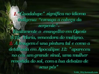 1. "Guadalupe"   significa no idioma indígena: “esmaga a cabeça da serpente".     Exatamente o  evangelho em Gênesis 3:15: María, vencedora do maligno.     2.  A imagem é una pintura tal e como a detalhada em Apocalipse 12: "apareceu no céu um grande sinal, uma mulher revestida do sol, com a lua debaixo de seus pés"   [email_address] 