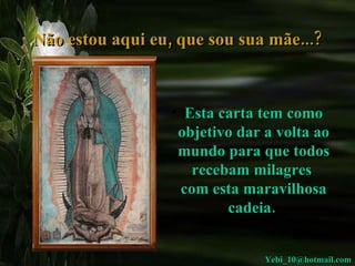 Não estou aqui eu, que sou sua mãe...? Esta carta tem como objetivo dar a volta ao mundo para que todos recebam milagres  com esta maravilhosa cadeia.  [email_address] 