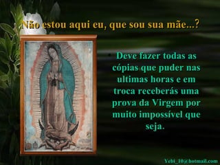 Não estou aqui eu, que sou sua mãe...? Deve fazer todas as cópias que puder nas ultimas horas e em troca receberás uma prova da Virgem por muito impossível que seja.  [email_address] 