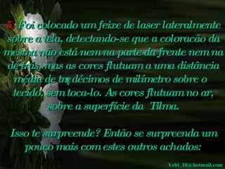 5.   Foi colocado um feixe de laser   lateralmente sobre a tela, detectando-se que a coloracão da mesma não está nem  na parte da frente nem na de trás, mas as cores flutuam a uma distância média de três décimos de milímetro sobre o tecido , sem toca-lo. As cores flutuam no ar, sobre a superfície da  Tilma. Isso te surpreende? Então se surpreenda um pouco mais com estes outros achados: [email_address] 