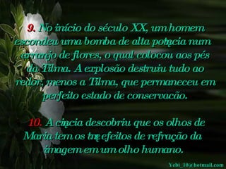 9.  No início do século XX, um homem escondeu uma bomba de alta potência num arranjo de flores, o qual colocou aos pés da Tilma. A explosão destruiu tudo ao redor, menos a Tilma, que permaneceu em perfeito estado de conservacão.       10.  A  ciência descobriu que os olhos de Maria tem os três efeitos de refração da imagem em um olho humano .  [email_address] 