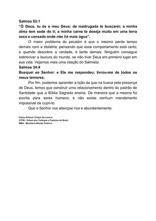 Salmos 63:1
“Ó Deus, tu és o meu Deus; de madrugada te buscarei; a minha
alma tem sede de ti; a minha carne te deseja muito em uma terra
seca e cansada onde não há mais água”.
O maior problema do pecador é que o mesmo perde tempo
demais com a idolatria; pensando que esse comportamento está certo;
e quando descobre a verdade, é tarde demais. Ninguém consegue
sobreviver a loucura do mundo, se não tiver Deus em primeiro lugar em
sua vida. Vejamos mais uma citação do Salmista.
Salmos 34:4
Busquei ao Senhor​; ​e Ele me respondeu; livrou-me de todos os
meus temores.
Por fim, podemos aprender a lição de que na busca pela presença
de Deus, temos que construir uma relacionamento dentro do padrão de
Santidade que a Bíblia Sagrada ensina. De maneira que a mesma foi
escrita para seres humano, e não existe nenhum mandamento
impossível de cupri-lo.
Que o Senhor vos abençoe rica e abundantemente.
Pastor Robson Colaço de Lucena
OTPB - Ordem dos Teólogos e Pastores do Brasil
MMA - Ministério Missão América
 