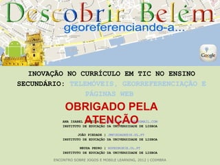 INOVAÇÃO NO CURRÍCULO EM TIC NO ENSINO
SECUNDÁRIO: TELEMÓVEIS, GEORREFERENCIAÇÃO E
                PÁGINAS WEB
             OBRIGADO PELA
               ATENÇÃO
            ANA ISABEL ALMEIDA | ANA.ISABEL.ANDRE@GMAIL.COM
            INSTITUTO DE EDUCAÇÃO DA UNIVERSIDADE DE LISBOA

                    JOÃO PIEDADE | JMPIEDADE@IE.UL.PT
            INSTITUTO DE EDUCAÇÃO DA UNIVERSIDADE DE LISBOA

                     NEUZA PEDRO | NSPEDRO@IE.UL.PT
            INSTITUTO DE EDUCAÇÃO DA UNIVERSIDADE DE LISBOA

        ENCONTRO SOBRE JOGOS E MOBILE LEARNING, 2012 | COIMBRA
 
